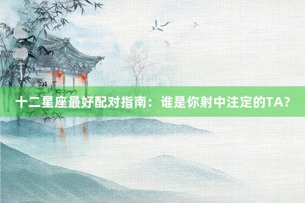 十二星座最好配对指南：谁是你射中注定的TA？