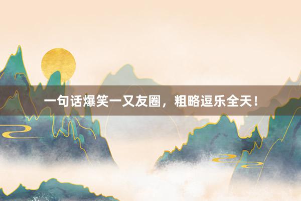 一句话爆笑一又友圈，粗略逗乐全天！