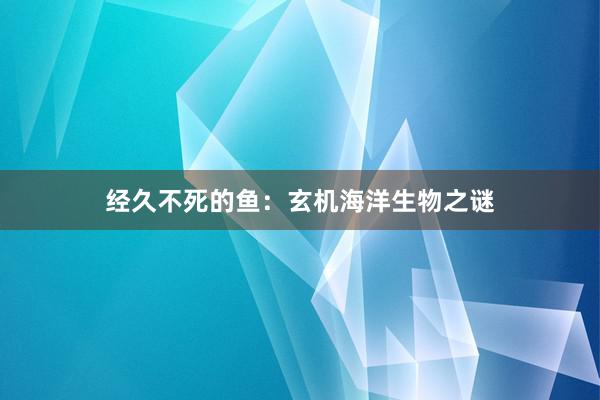 经久不死的鱼：玄机海洋生物之谜
