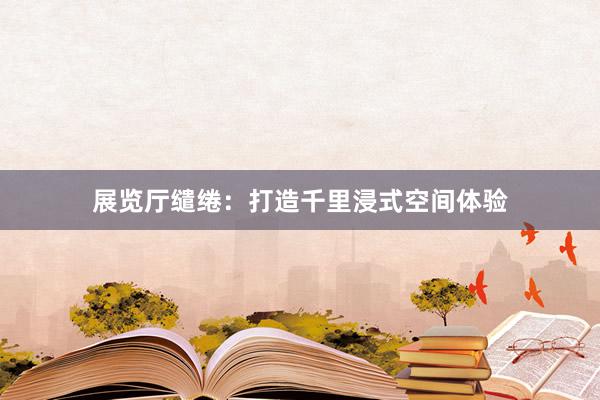 展览厅缱绻：打造千里浸式空间体验